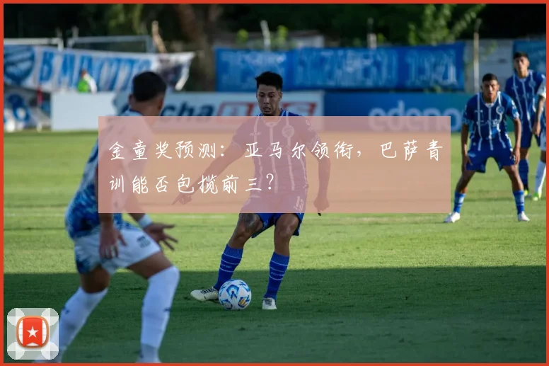 金童奖预测：亚马尔领衔，巴萨青训能否包揽前三？
