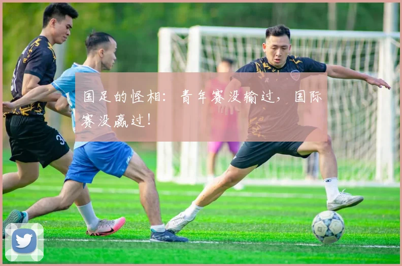 国足的怪相：青年赛没输过，国际赛没赢过！