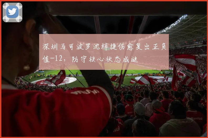 深圳马可波罗沈梓捷伤愈复出正负值-12，防守核心状态成谜