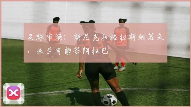 足球市场：朗尼克和格拉斯纳若来，米兰可能签阿拉巴